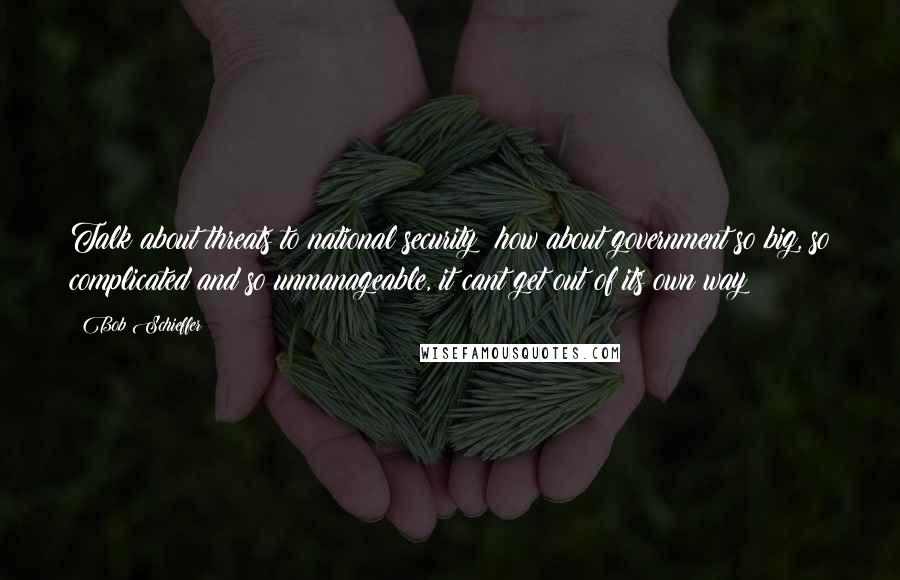 Bob Schieffer Quotes: Talk about threats to national security  how about government so big, so complicated and so unmanageable, it cant get out of its own way?