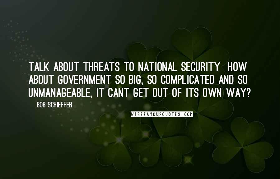 Bob Schieffer Quotes: Talk about threats to national security  how about government so big, so complicated and so unmanageable, it cant get out of its own way?