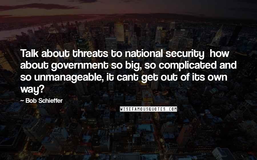 Bob Schieffer Quotes: Talk about threats to national security  how about government so big, so complicated and so unmanageable, it cant get out of its own way?