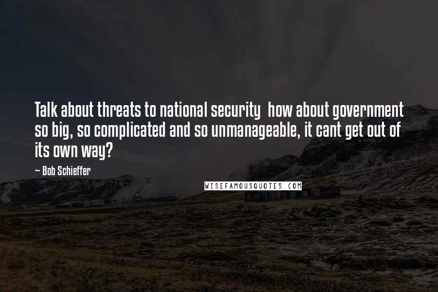 Bob Schieffer Quotes: Talk about threats to national security  how about government so big, so complicated and so unmanageable, it cant get out of its own way?