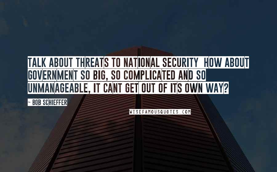 Bob Schieffer Quotes: Talk about threats to national security  how about government so big, so complicated and so unmanageable, it cant get out of its own way?