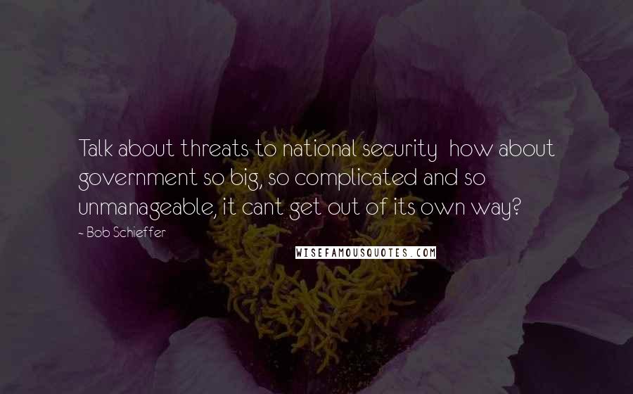 Bob Schieffer Quotes: Talk about threats to national security  how about government so big, so complicated and so unmanageable, it cant get out of its own way?