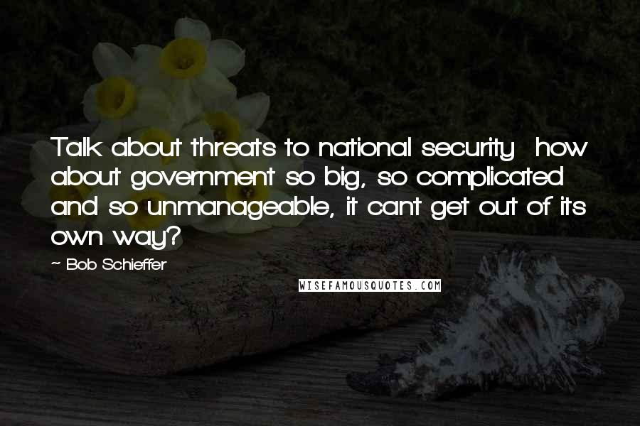 Bob Schieffer Quotes: Talk about threats to national security how about government so big, so complicated and so unmanageable, it cant get out of its own way?