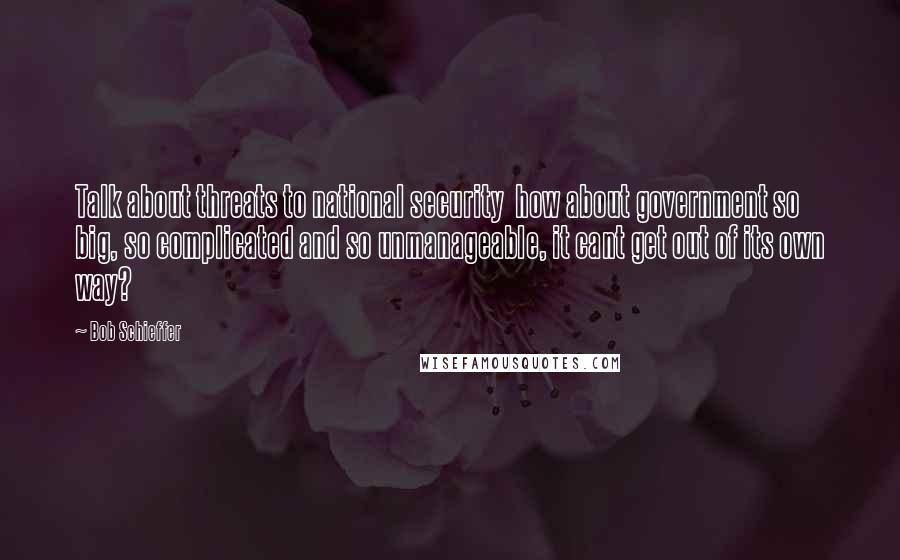 Bob Schieffer Quotes: Talk about threats to national security  how about government so big, so complicated and so unmanageable, it cant get out of its own way?