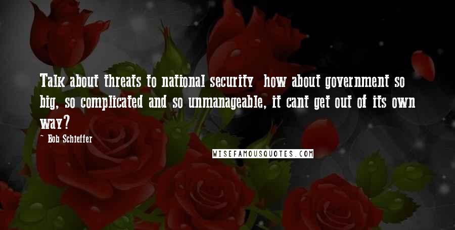 Bob Schieffer Quotes: Talk about threats to national security  how about government so big, so complicated and so unmanageable, it cant get out of its own way?