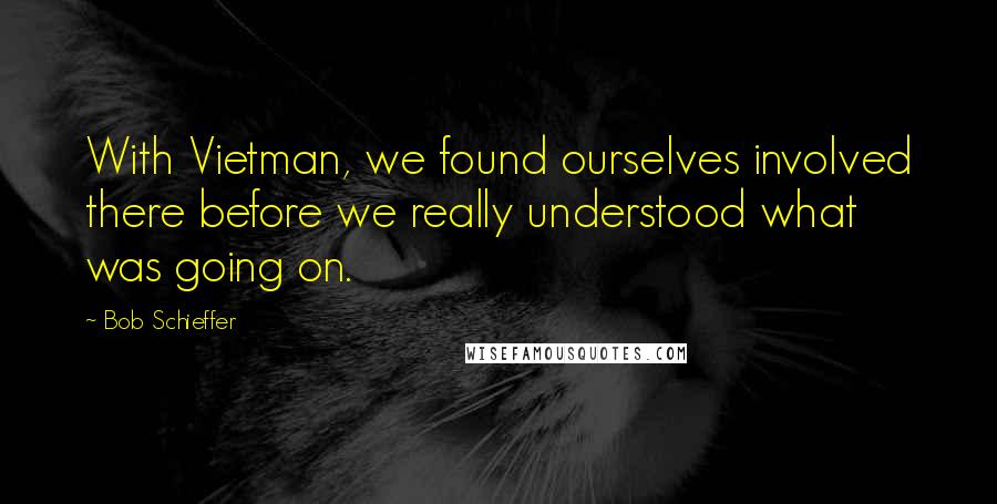 Bob Schieffer Quotes: With Vietman, we found ourselves involved there before we really understood what was going on.