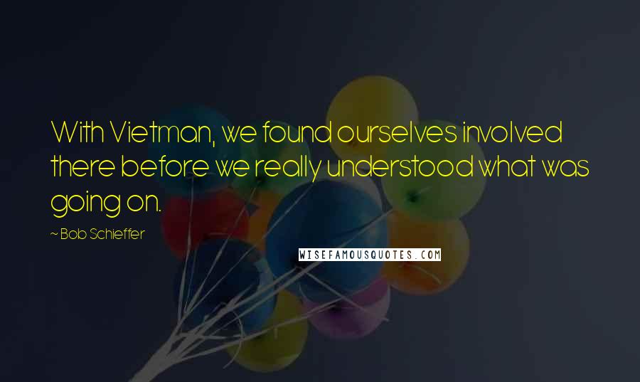 Bob Schieffer Quotes: With Vietman, we found ourselves involved there before we really understood what was going on.