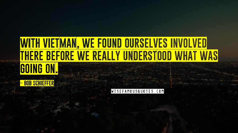 Bob Schieffer Quotes: With Vietman, we found ourselves involved there before we really understood what was going on.