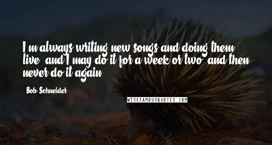 Bob Schneider Quotes: I'm always writing new songs and doing them live, and I may do it for a week or two, and then never do it again.