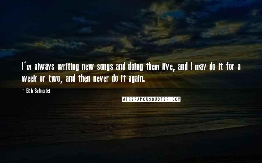 Bob Schneider Quotes: I'm always writing new songs and doing them live, and I may do it for a week or two, and then never do it again.