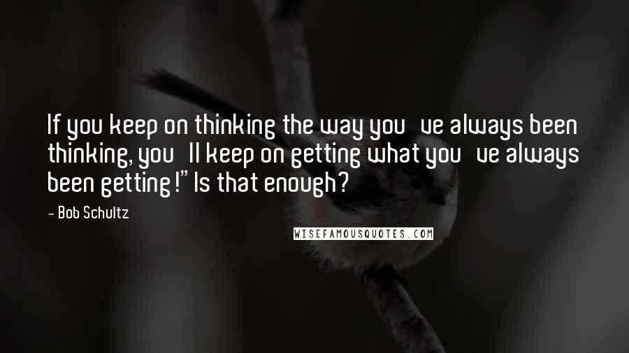 Bob Schultz Quotes: If you keep on thinking the way you've always been thinking, you'll keep on getting what you've always been getting!"Is that enough?