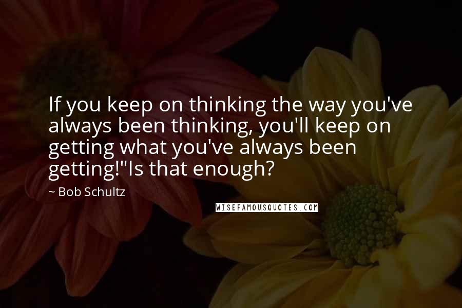 Bob Schultz Quotes: If you keep on thinking the way you've always been thinking, you'll keep on getting what you've always been getting!"Is that enough?