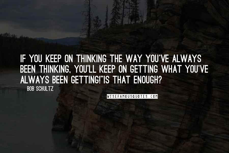 Bob Schultz Quotes: If you keep on thinking the way you've always been thinking, you'll keep on getting what you've always been getting!"Is that enough?