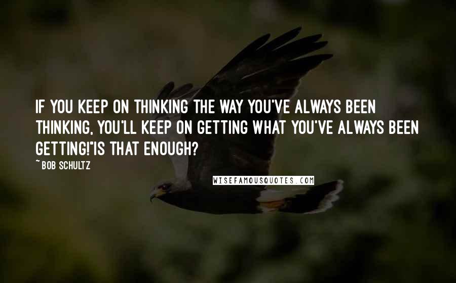 Bob Schultz Quotes: If you keep on thinking the way you've always been thinking, you'll keep on getting what you've always been getting!"Is that enough?