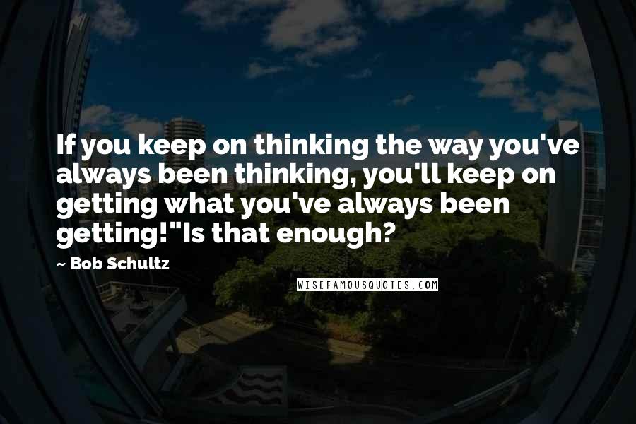 Bob Schultz Quotes: If you keep on thinking the way you've always been thinking, you'll keep on getting what you've always been getting!"Is that enough?