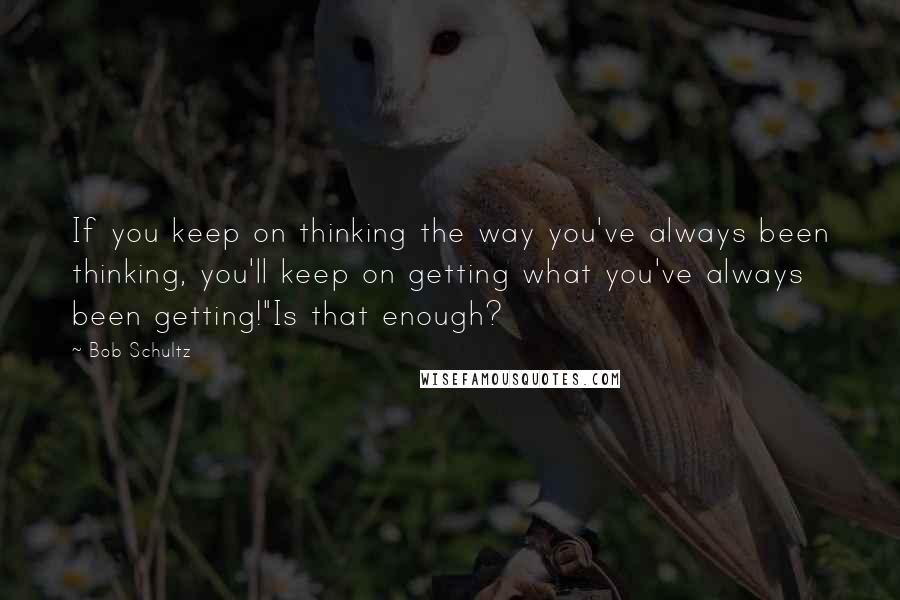 Bob Schultz Quotes: If you keep on thinking the way you've always been thinking, you'll keep on getting what you've always been getting!"Is that enough?