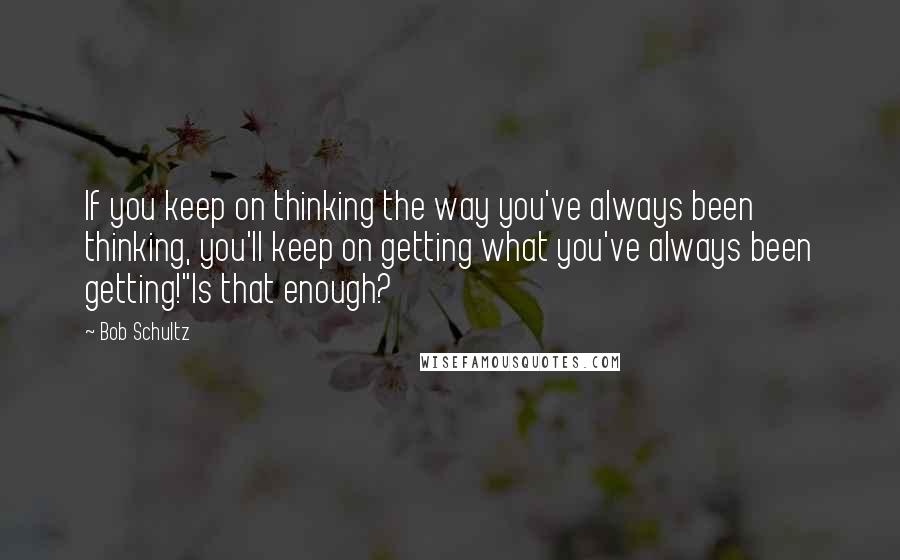 Bob Schultz Quotes: If you keep on thinking the way you've always been thinking, you'll keep on getting what you've always been getting!"Is that enough?