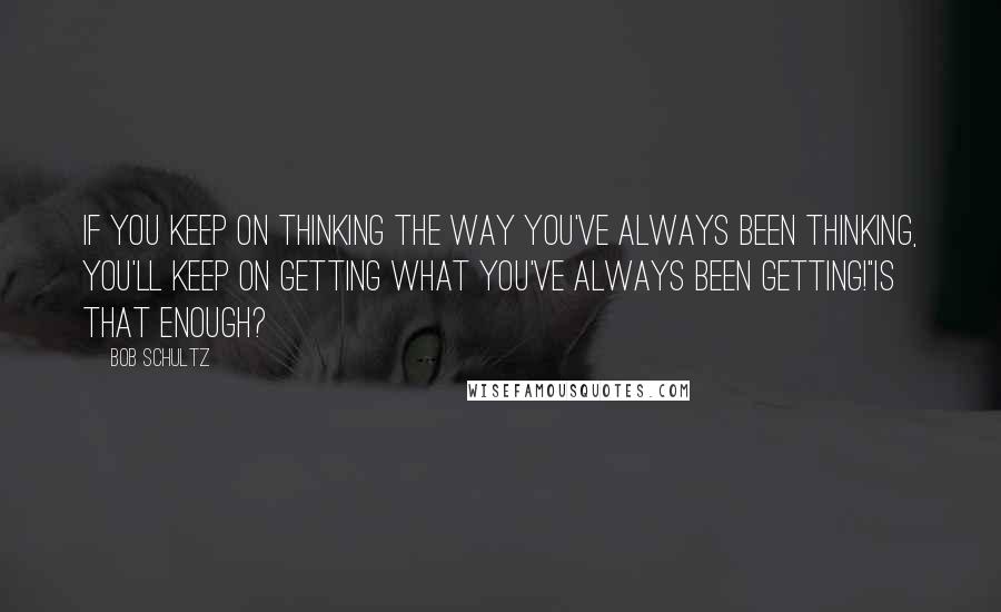 Bob Schultz Quotes: If you keep on thinking the way you've always been thinking, you'll keep on getting what you've always been getting!"Is that enough?