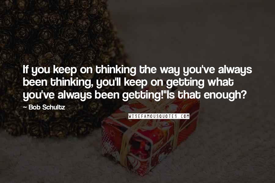 Bob Schultz Quotes: If you keep on thinking the way you've always been thinking, you'll keep on getting what you've always been getting!"Is that enough?