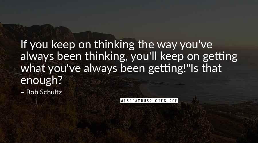 Bob Schultz Quotes: If you keep on thinking the way you've always been thinking, you'll keep on getting what you've always been getting!"Is that enough?