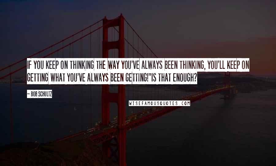Bob Schultz Quotes: If you keep on thinking the way you've always been thinking, you'll keep on getting what you've always been getting!"Is that enough?
