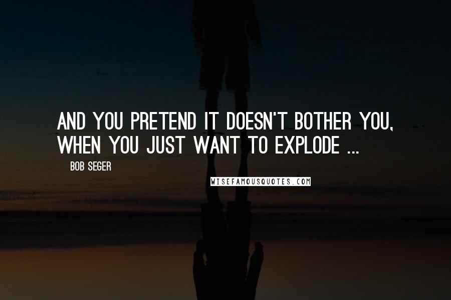 Bob Seger Quotes: And you pretend it doesn't bother you, When you just want to explode ...