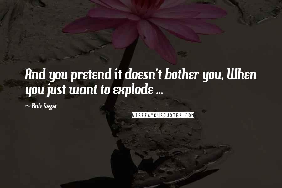 Bob Seger Quotes: And you pretend it doesn't bother you, When you just want to explode ...