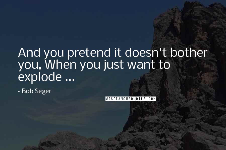 Bob Seger Quotes: And you pretend it doesn't bother you, When you just want to explode ...