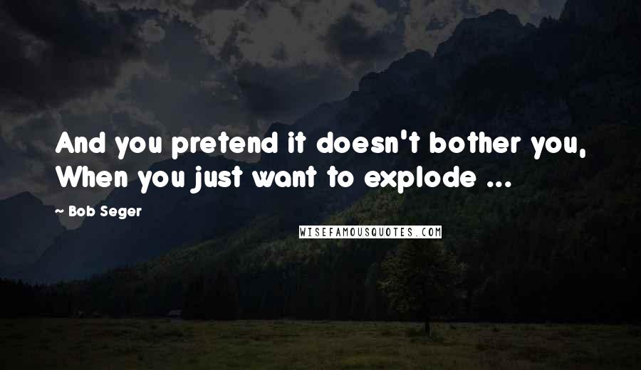 Bob Seger Quotes: And you pretend it doesn't bother you, When you just want to explode ...