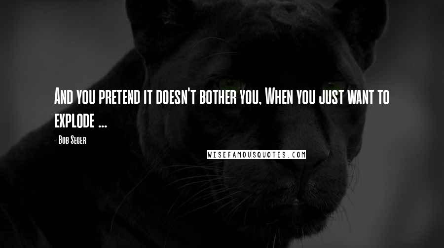 Bob Seger Quotes: And you pretend it doesn't bother you, When you just want to explode ...