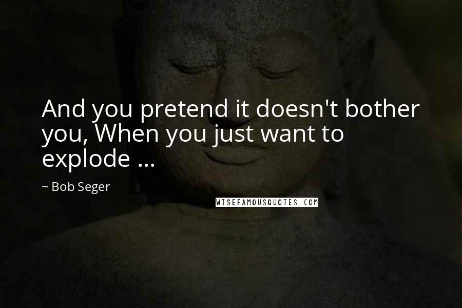 Bob Seger Quotes: And you pretend it doesn't bother you, When you just want to explode ...