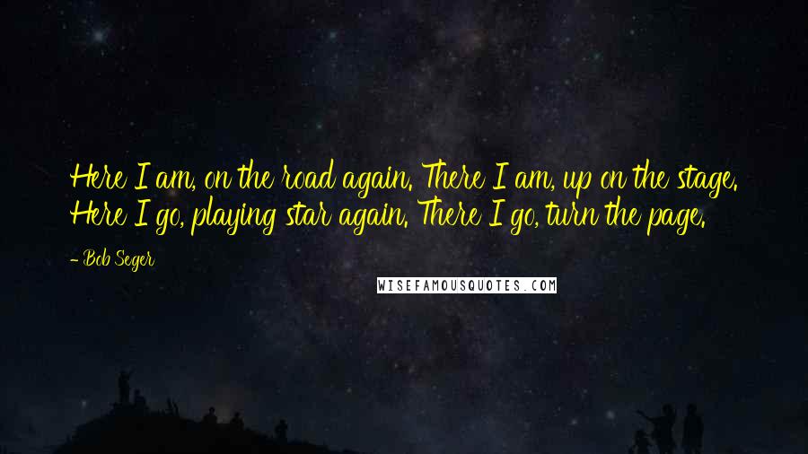 Bob Seger Quotes: Here I am, on the road again. There I am, up on the stage. Here I go, playing star again. There I go, turn the page.