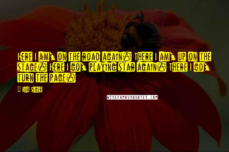 Bob Seger Quotes: Here I am, on the road again. There I am, up on the stage. Here I go, playing star again. There I go, turn the page.