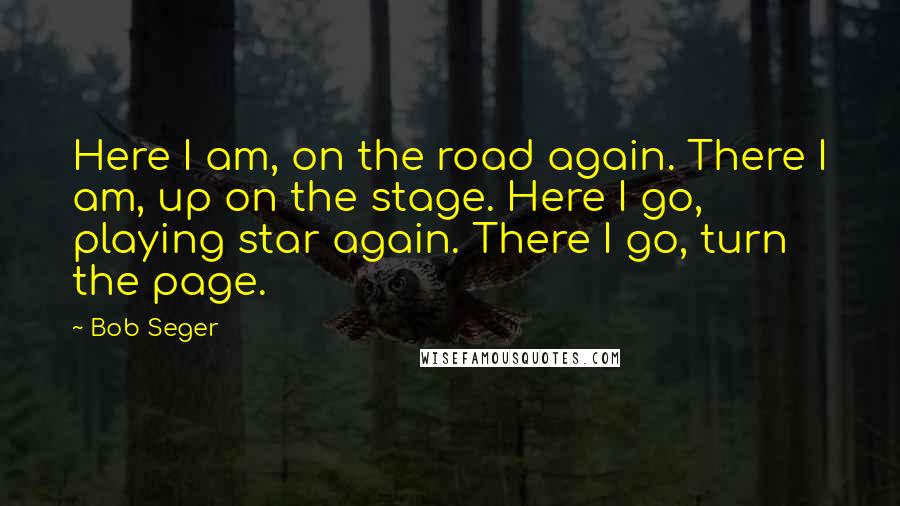 Bob Seger Quotes: Here I am, on the road again. There I am, up on the stage. Here I go, playing star again. There I go, turn the page.