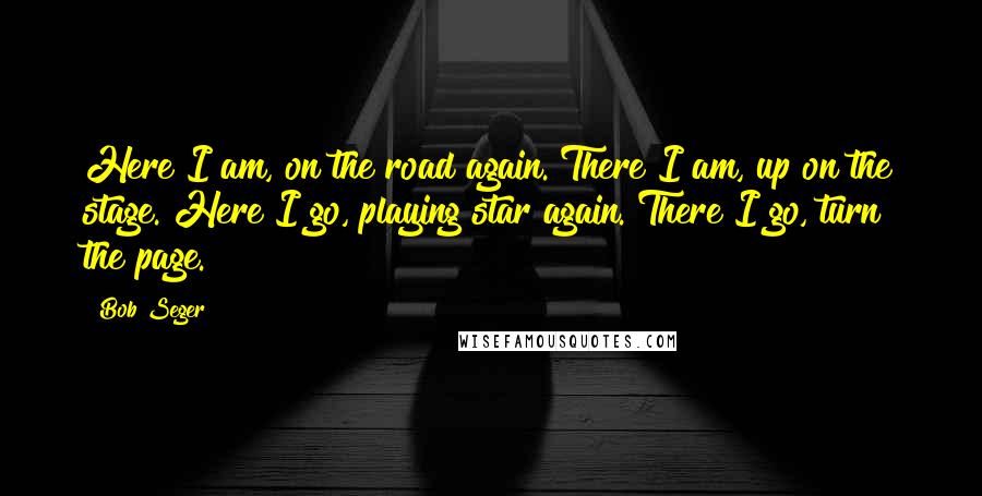 Bob Seger Quotes: Here I am, on the road again. There I am, up on the stage. Here I go, playing star again. There I go, turn the page.