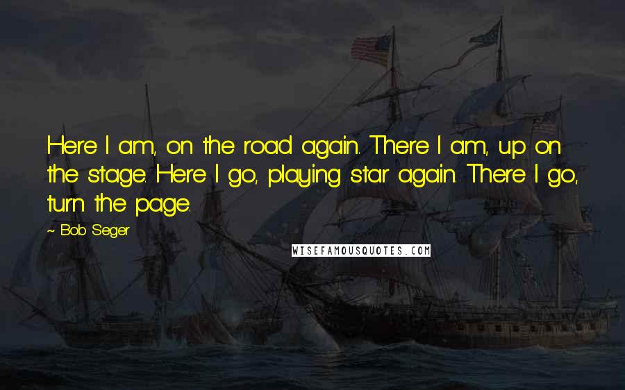 Bob Seger Quotes: Here I am, on the road again. There I am, up on the stage. Here I go, playing star again. There I go, turn the page.