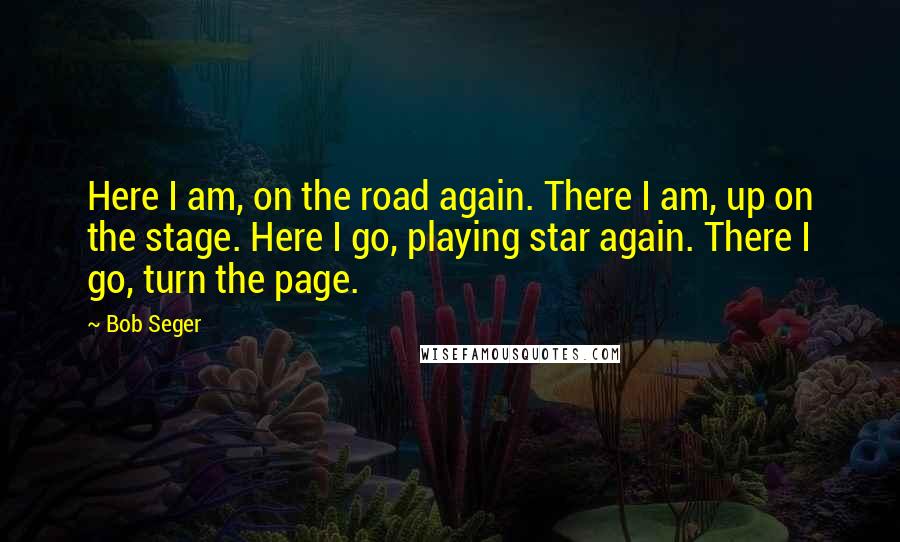 Bob Seger Quotes: Here I am, on the road again. There I am, up on the stage. Here I go, playing star again. There I go, turn the page.