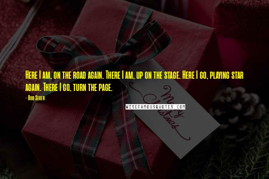 Bob Seger Quotes: Here I am, on the road again. There I am, up on the stage. Here I go, playing star again. There I go, turn the page.