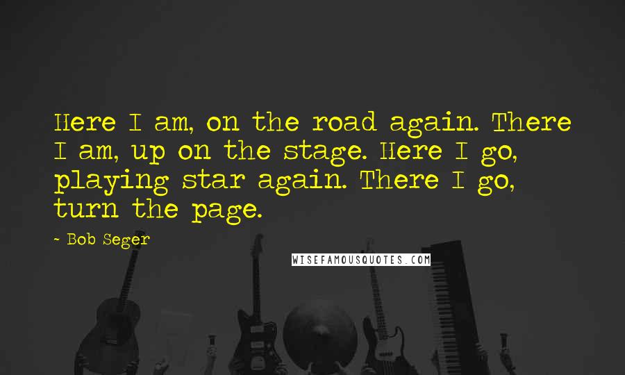Bob Seger Quotes: Here I am, on the road again. There I am, up on the stage. Here I go, playing star again. There I go, turn the page.