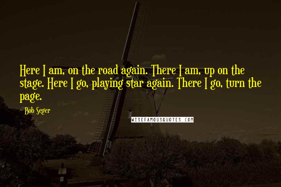 Bob Seger Quotes: Here I am, on the road again. There I am, up on the stage. Here I go, playing star again. There I go, turn the page.