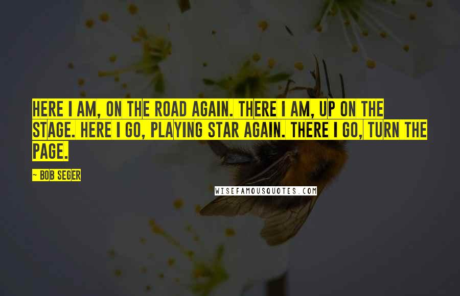 Bob Seger Quotes: Here I am, on the road again. There I am, up on the stage. Here I go, playing star again. There I go, turn the page.