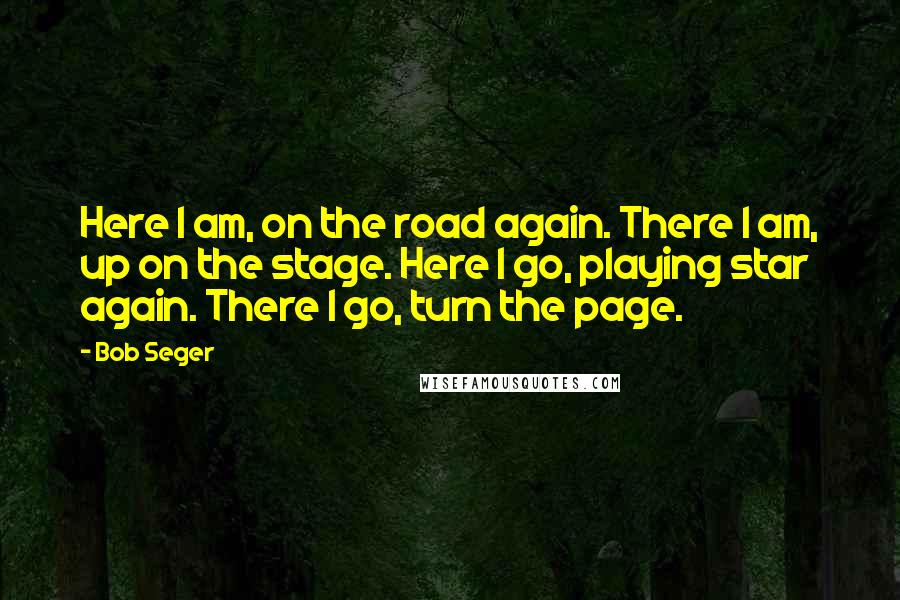 Bob Seger Quotes: Here I am, on the road again. There I am, up on the stage. Here I go, playing star again. There I go, turn the page.