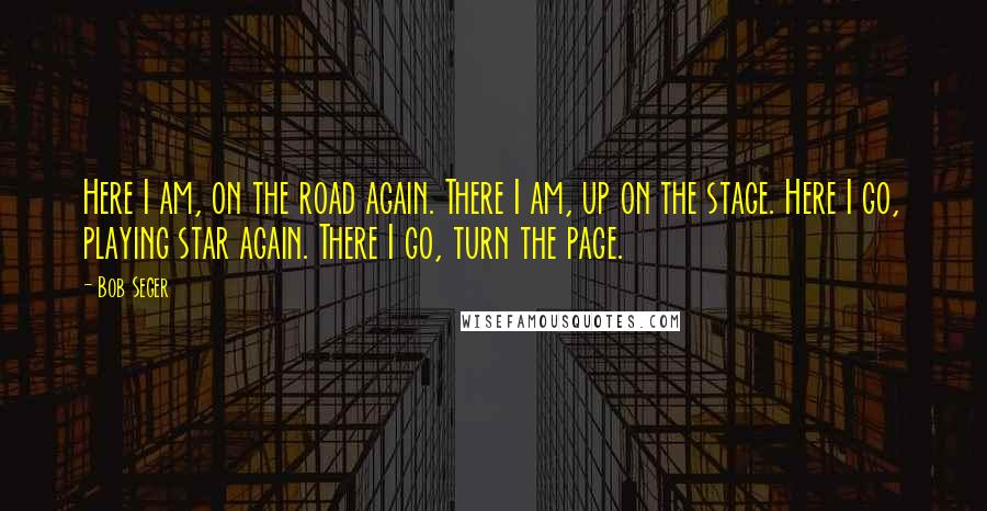 Bob Seger Quotes: Here I am, on the road again. There I am, up on the stage. Here I go, playing star again. There I go, turn the page.