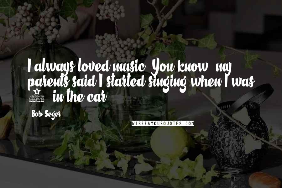 Bob Seger Quotes: I always loved music. You know, my parents said I started singing when I was 4, in the car.