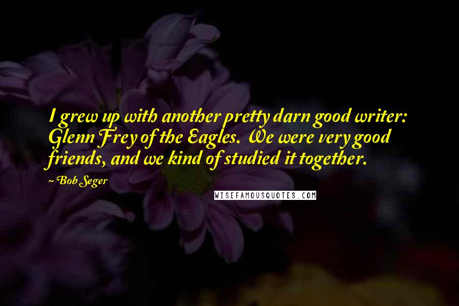 Bob Seger Quotes: I grew up with another pretty darn good writer: Glenn Frey of the Eagles. We were very good friends, and we kind of studied it together.