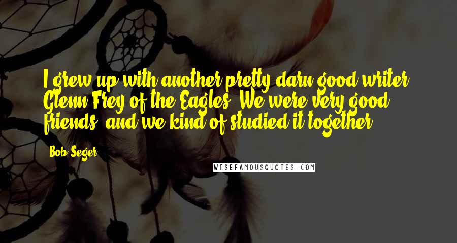 Bob Seger Quotes: I grew up with another pretty darn good writer: Glenn Frey of the Eagles. We were very good friends, and we kind of studied it together.