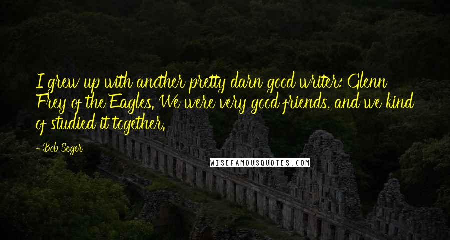Bob Seger Quotes: I grew up with another pretty darn good writer: Glenn Frey of the Eagles. We were very good friends, and we kind of studied it together.
