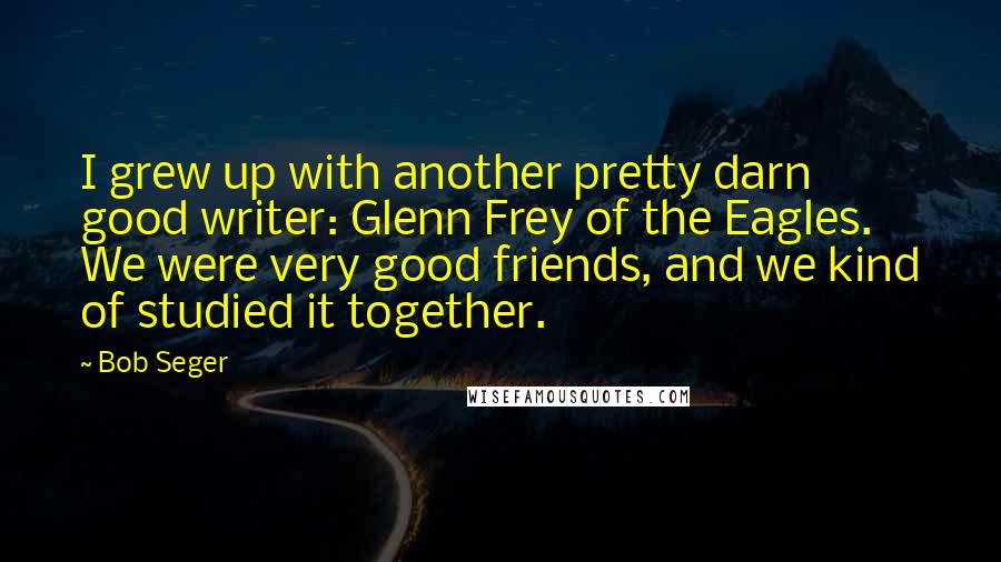 Bob Seger Quotes: I grew up with another pretty darn good writer: Glenn Frey of the Eagles. We were very good friends, and we kind of studied it together.