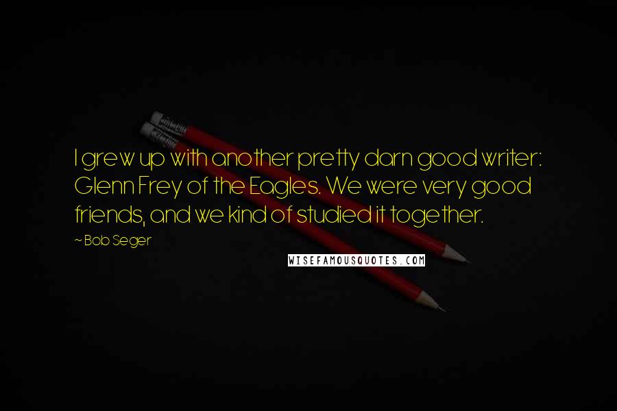 Bob Seger Quotes: I grew up with another pretty darn good writer: Glenn Frey of the Eagles. We were very good friends, and we kind of studied it together.