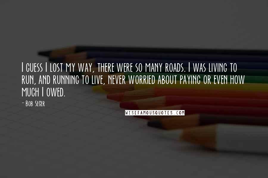 Bob Seger Quotes: I guess I lost my way, there were so many roads. I was living to run, and running to live, never worried about paying or even how much I owed.